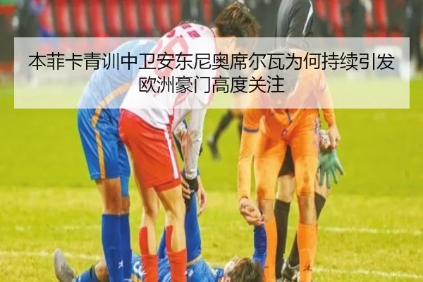 本菲卡青训中卫安东尼奥席尔瓦为何持续引发欧洲豪门高度关注